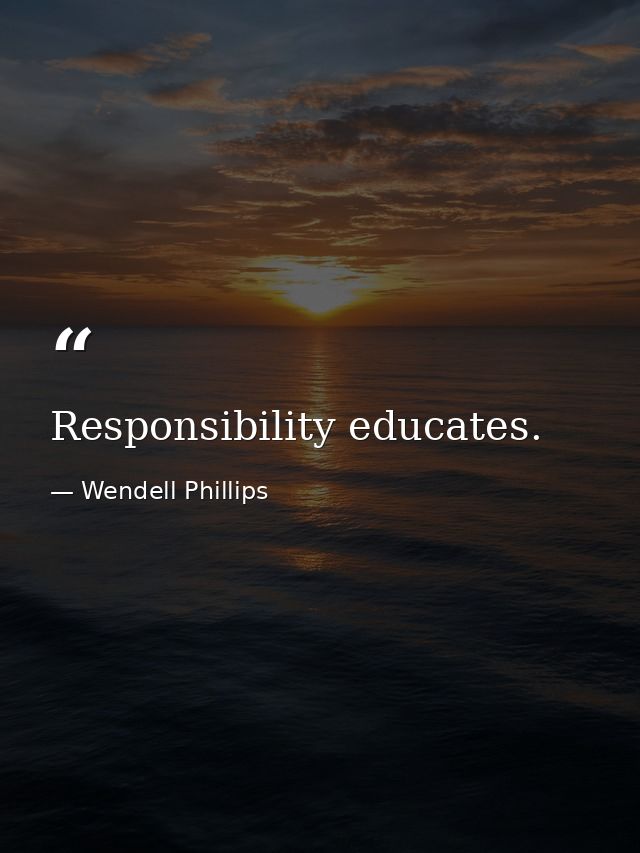 Responsibility educates. — Wendell Phillips