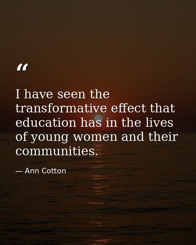 I have seen the transformative effect that education has in the lives of young women and their communities. — Ann Cotton