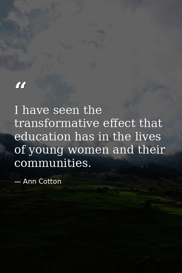 I have seen the transformative effect that education has in the lives of young women and their communities. — Ann Cotton