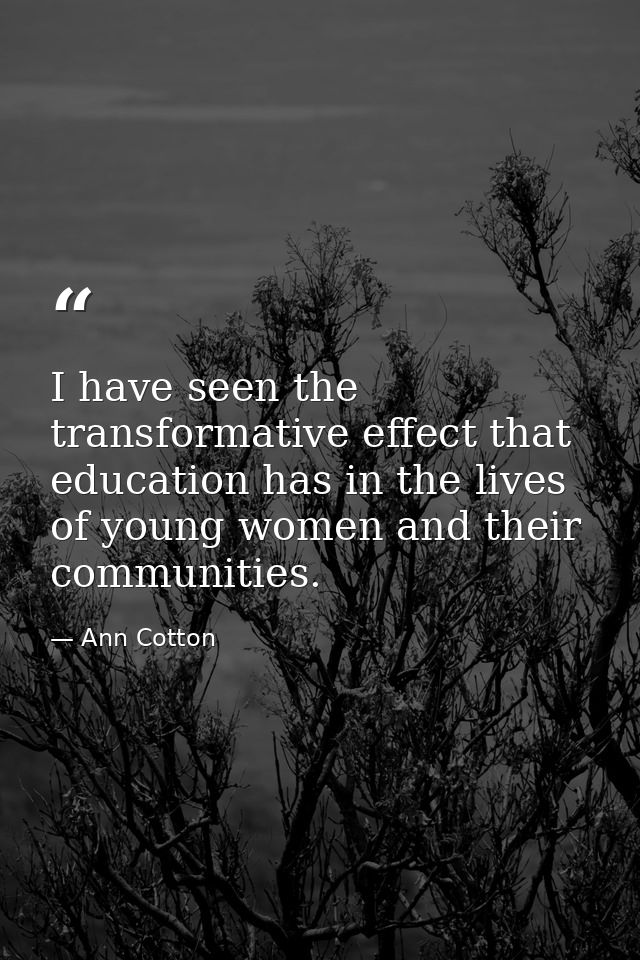 I have seen the transformative effect that education has in the lives of young women and their communities. — Ann Cotton
