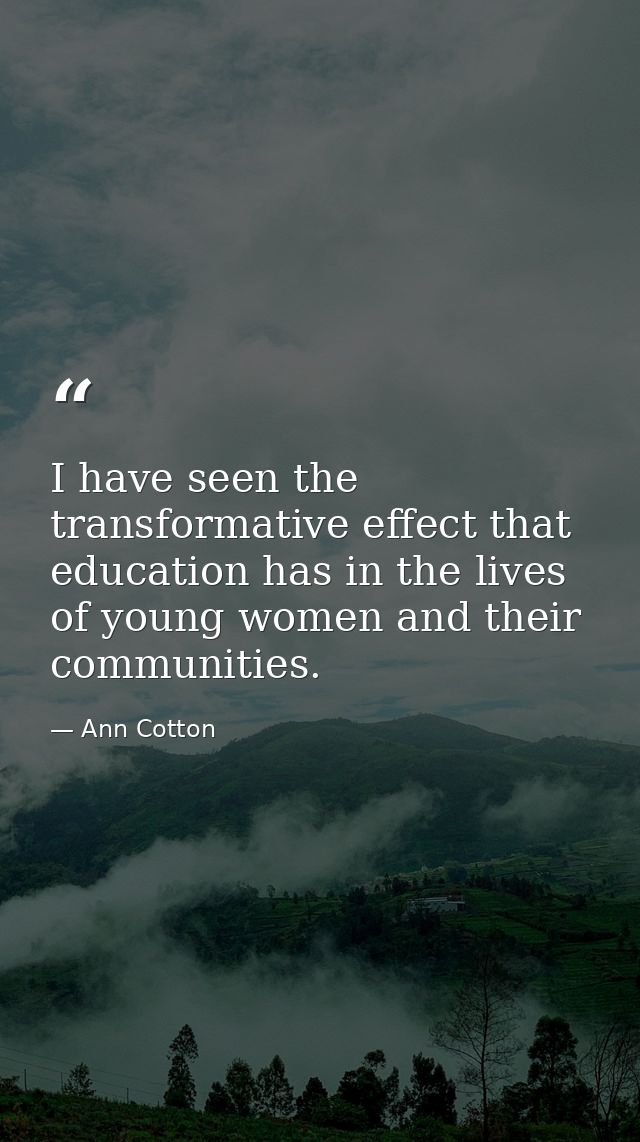 I have seen the transformative effect that education has in the lives of young women and their communities. — Ann Cotton