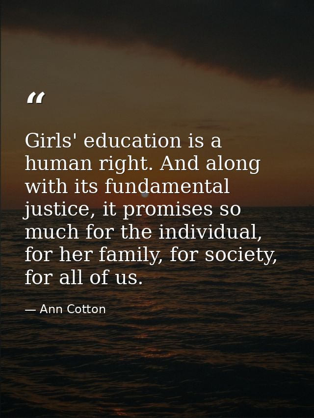 Girls' education is a human right. And along with its fundamental justice, it promises so much for the individual, for h — Ann Cotton