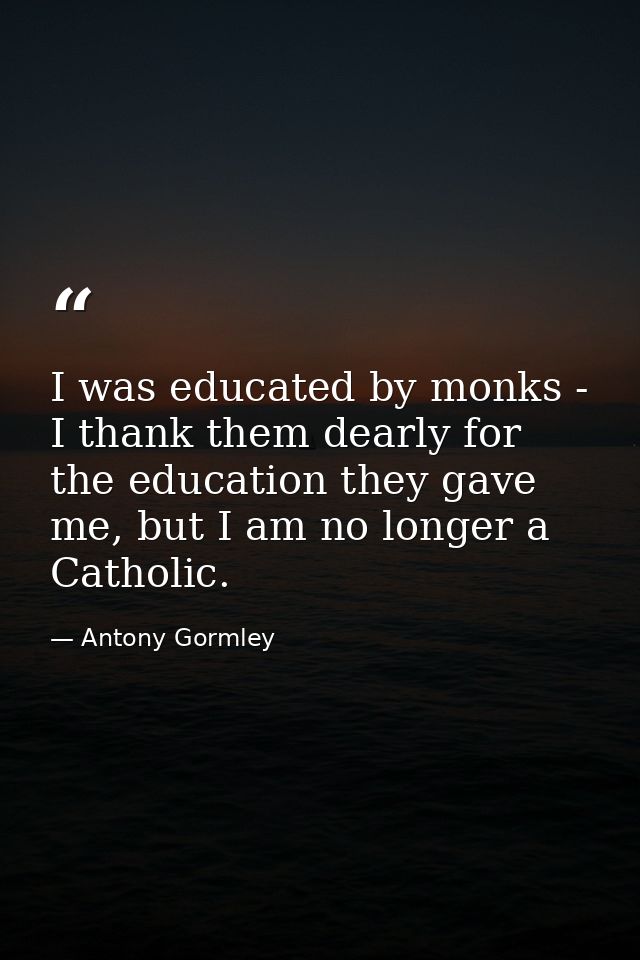 I was educated by monks - I thank them dearly for the education they gave me, but I am no longer a Catholic. — Antony Gormley