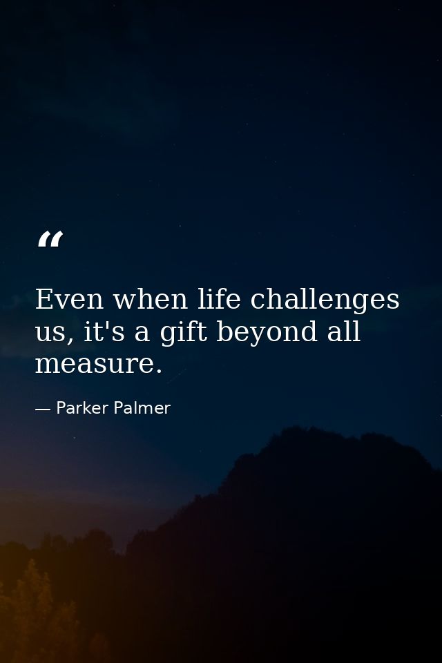 Even when life challenges us, it's a gift beyond all measure. — Parker Palmer