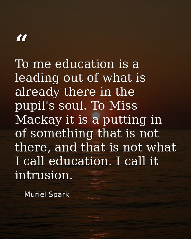 To me education is a leading out of what is already there in the pupil's soul. To Miss Mackay it is a putting in of some — Muriel Spark