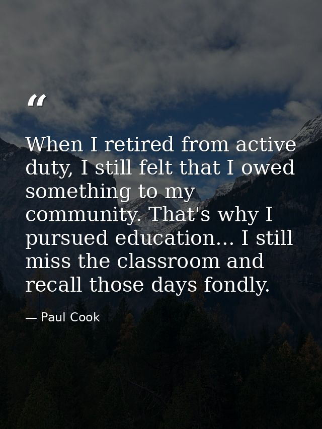 When I retired from active duty, I still felt that I owed something to my community. That's why I pursued education... I — Paul Cook