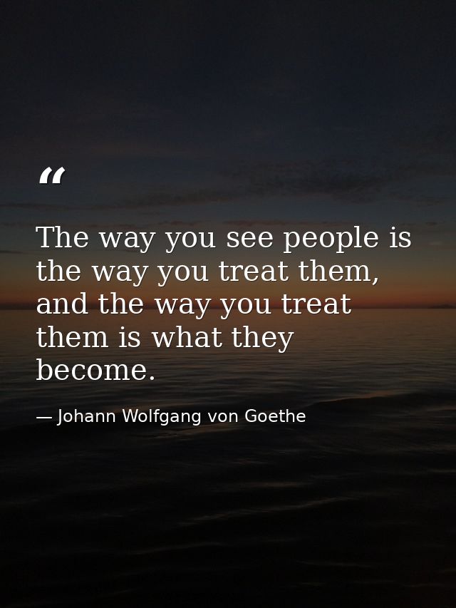 The way you see people is the way you treat them, and the way you treat them is what they become. — Johann Wolfgang von Goethe