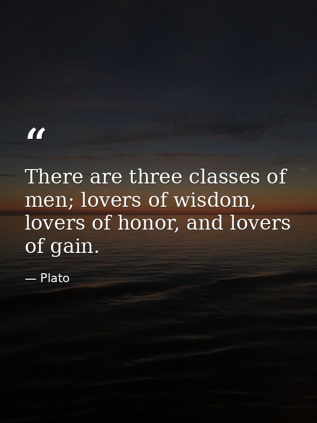 There are three classes of men; lovers of wisdom, lovers of honor, and lovers of gain. — Plato