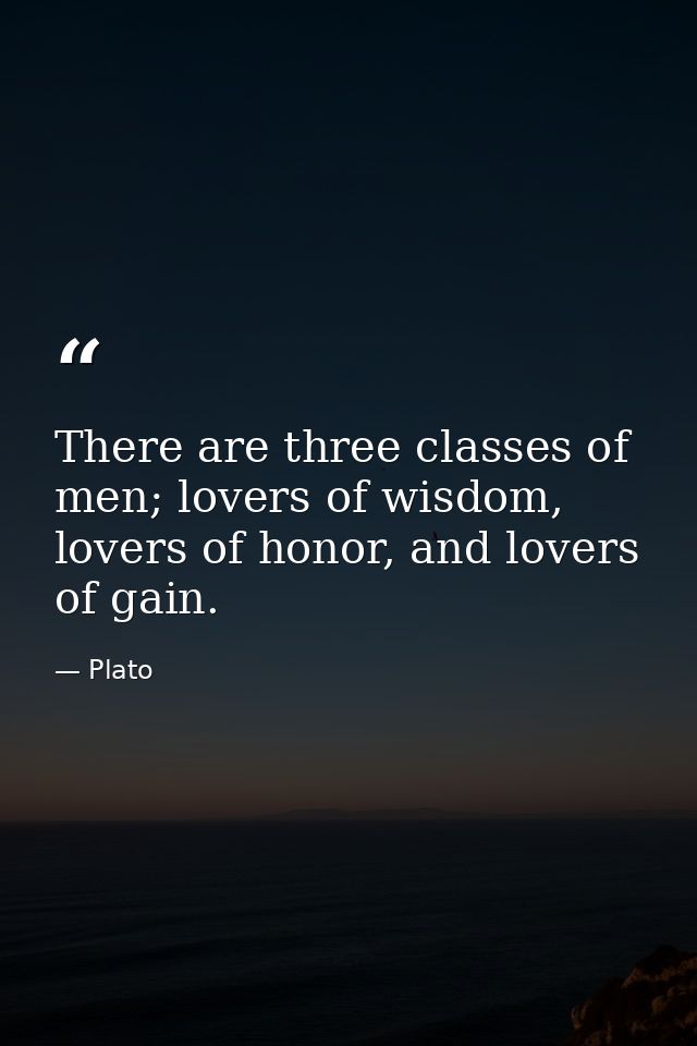 There are three classes of men; lovers of wisdom, lovers of honor, and lovers of gain. — Plato