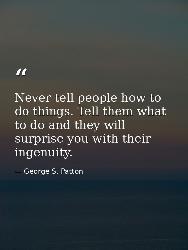 Never tell people how to do things. Tell them what to do and they will surprise you with their ingenuity. — George S. Patton