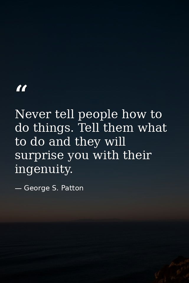 Never tell people how to do things. Tell them what to do and they will surprise you with their ingenuity. — George S. Patton