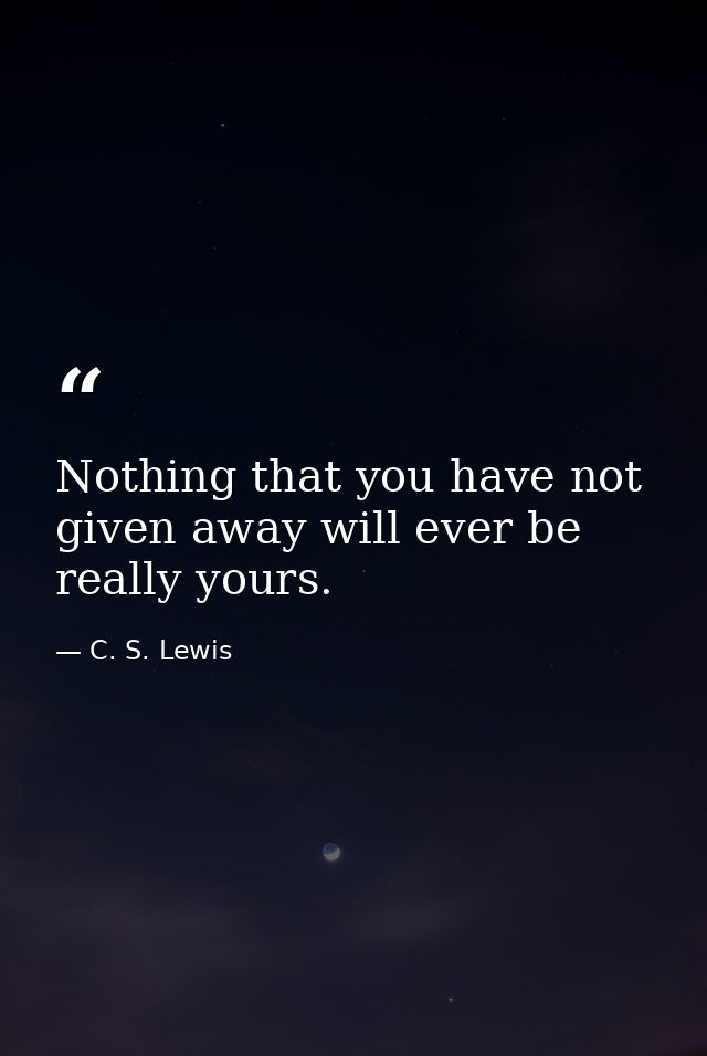 Nothing that you have not given away will ever be really yours. — C. S. Lewis