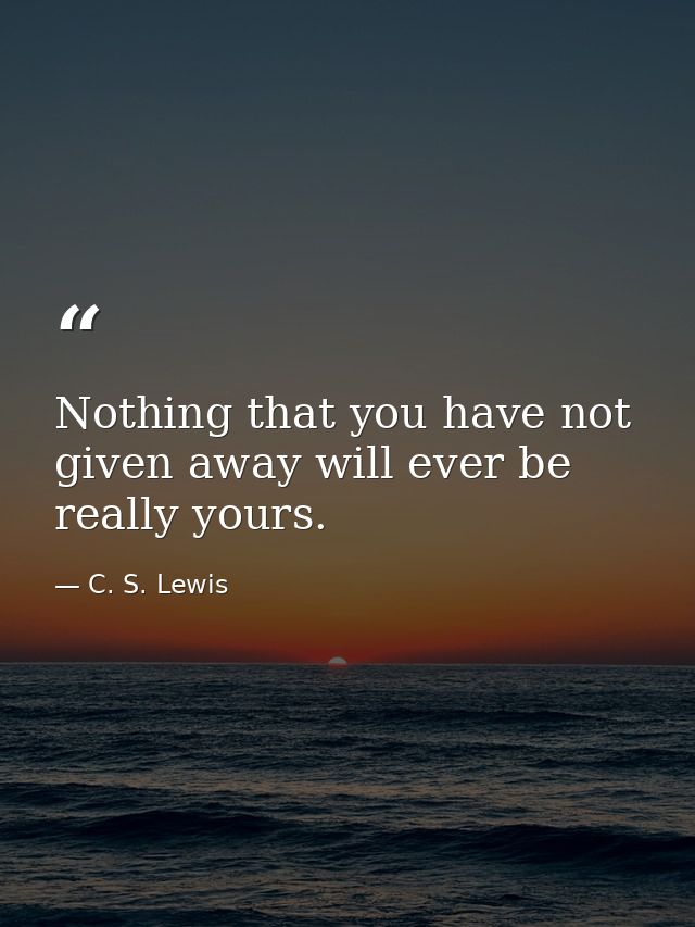 Nothing that you have not given away will ever be really yours. — C. S. Lewis