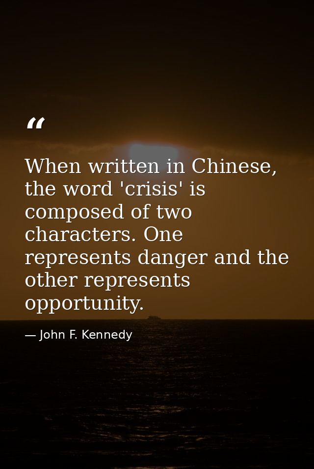 When written in Chinese, the word 'crisis' is composed of two characters. One represents danger and the other represents — John F. Kennedy