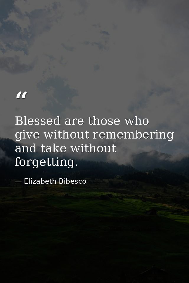 Blessed are those who give without remembering and take without forgetting. — Elizabeth Bibesco
