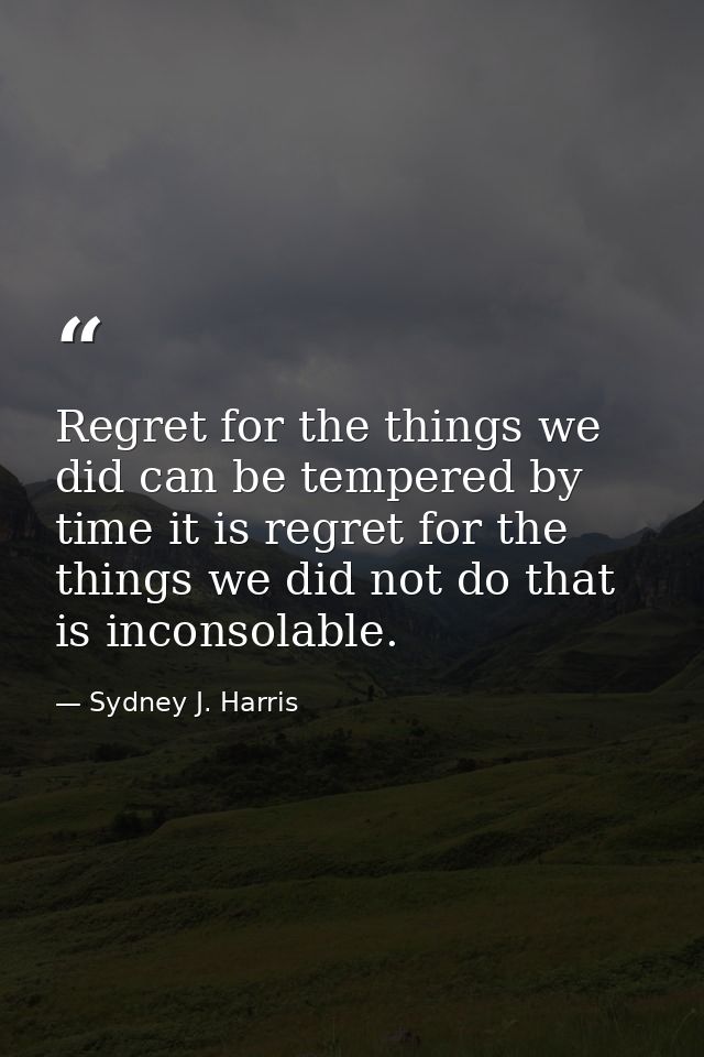 Regret for the things we did can be tempered by time it is regret for the things we did not do that is inconsolable. — Sydney J. Harris