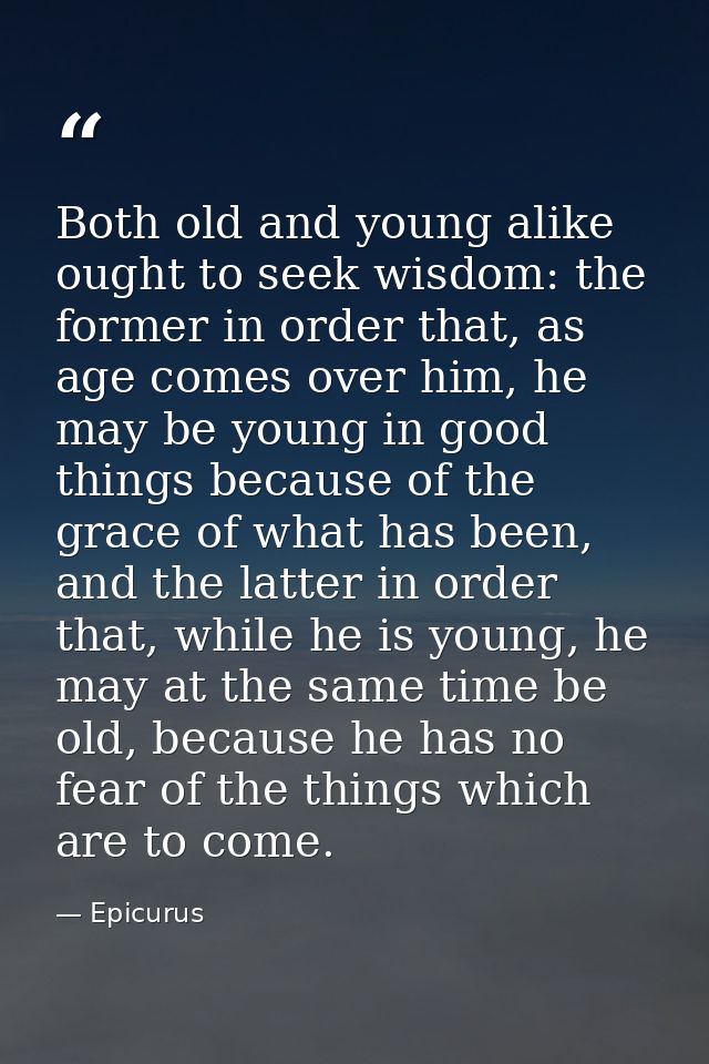 Both old and young alike ought to seek wisdom: the former in order that, as age comes over him, he may be young in good  — Epicurus