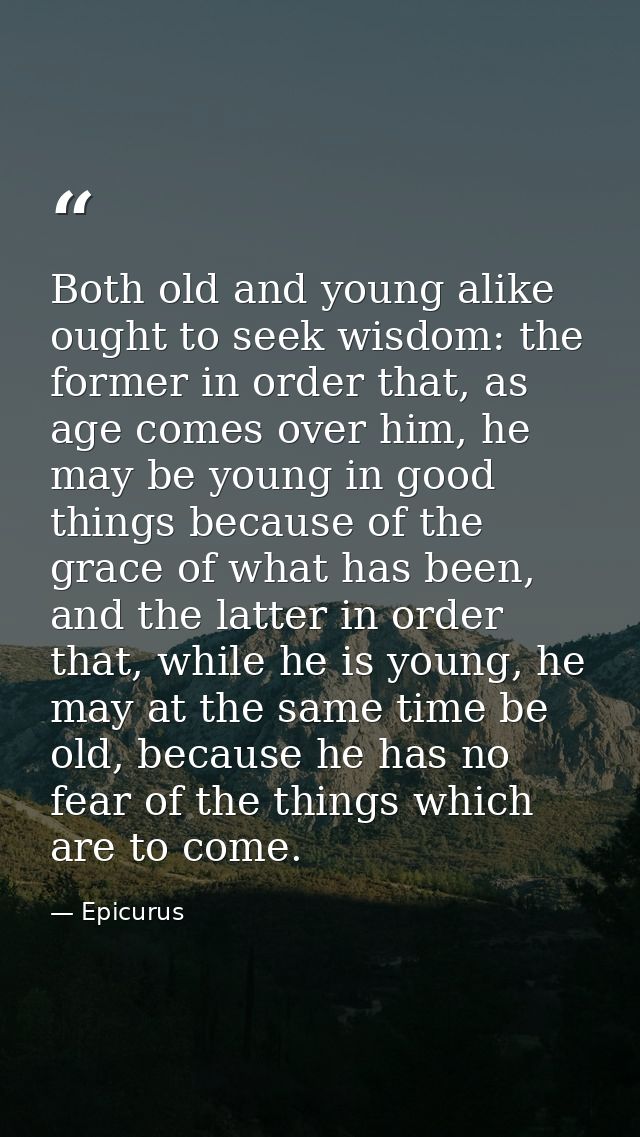 Both old and young alike ought to seek wisdom: the former in order that, as age comes over him, he may be young in good  — Epicurus