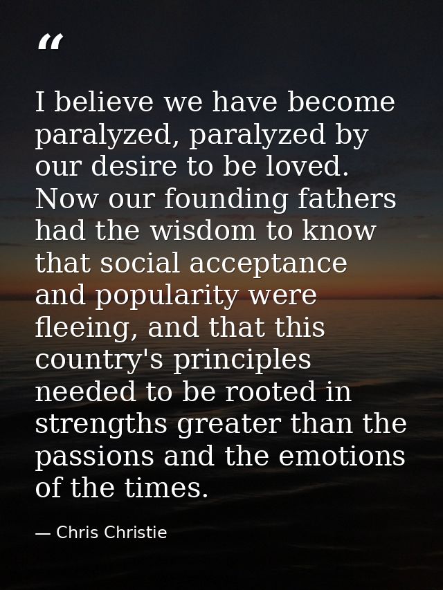 I believe we have become paralyzed, paralyzed by our desire to be loved. Now our founding fathers had the wisdom to know — Chris Christie