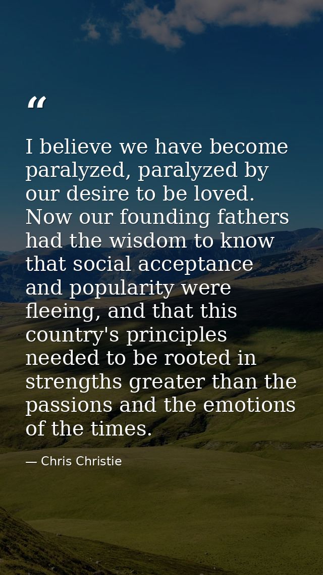 I believe we have become paralyzed, paralyzed by our desire to be loved. Now our founding fathers had the wisdom to know — Chris Christie
