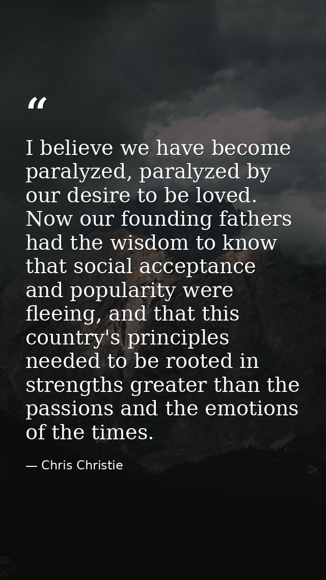 I believe we have become paralyzed, paralyzed by our desire to be loved. Now our founding fathers had the wisdom to know — Chris Christie