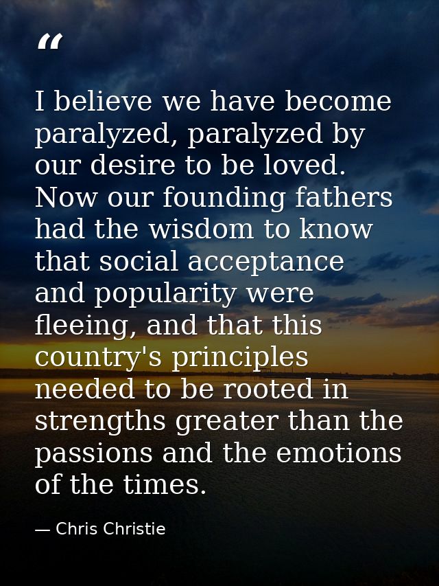 I believe we have become paralyzed, paralyzed by our desire to be loved. Now our founding fathers had the wisdom to know — Chris Christie