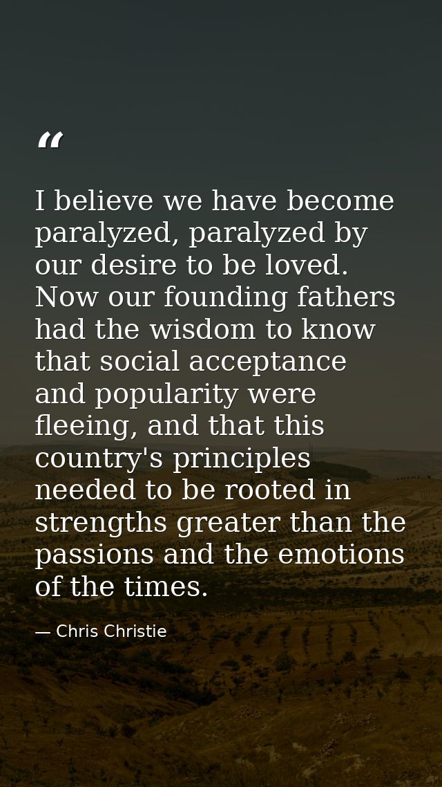I believe we have become paralyzed, paralyzed by our desire to be loved. Now our founding fathers had the wisdom to know — Chris Christie