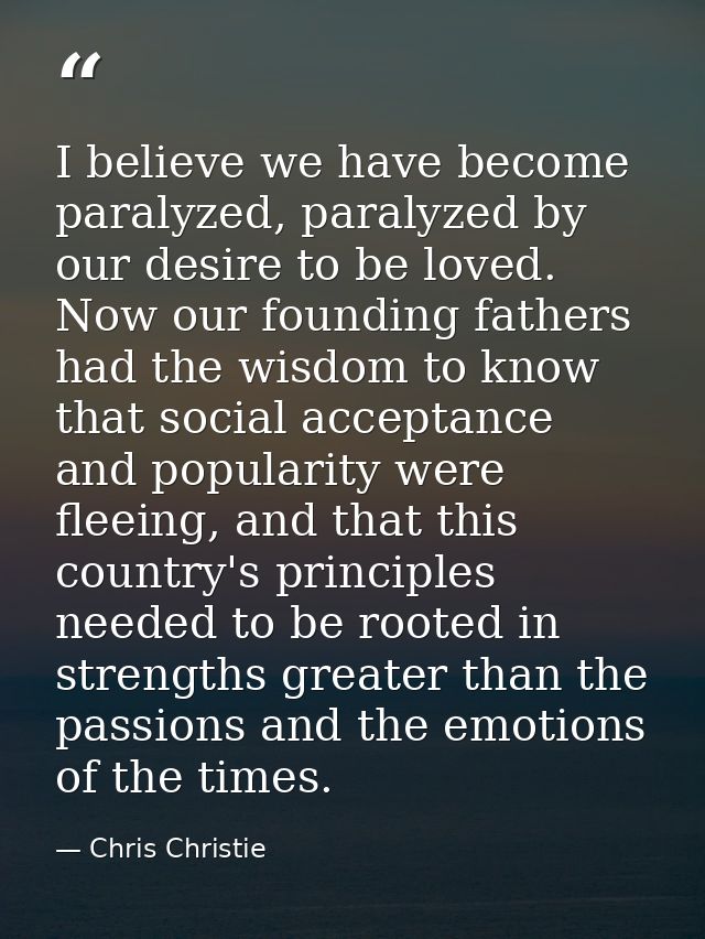 I believe we have become paralyzed, paralyzed by our desire to be loved. Now our founding fathers had the wisdom to know — Chris Christie