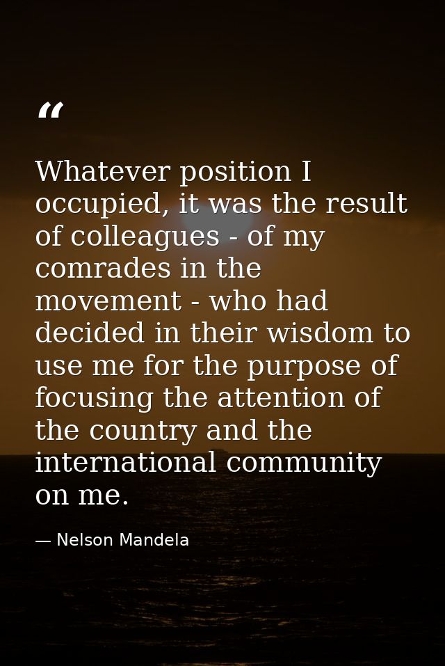 Whatever position I occupied, it was the result of colleagues - of my comrades in the movement - who had decided in thei — Nelson Mandela