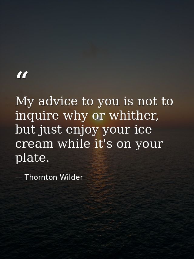 My advice to you is not to inquire why or whither, but just enjoy your ice cream while it's on your plate. — Thornton Wilder
