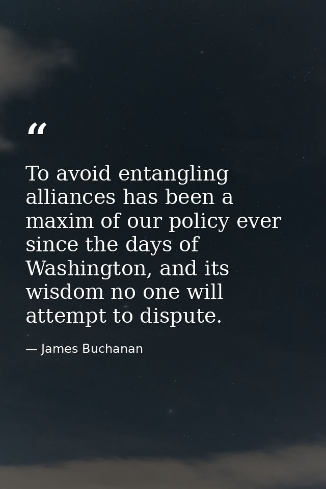 To avoid entangling alliances has been a maxim of our policy ever since the days of Washington, and its wisdom no one wi — James Buchanan