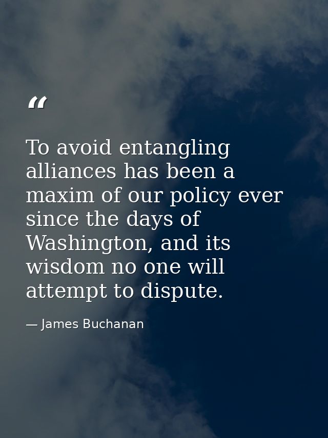 To avoid entangling alliances has been a maxim of our policy ever since the days of Washington, and its wisdom no one wi — James Buchanan