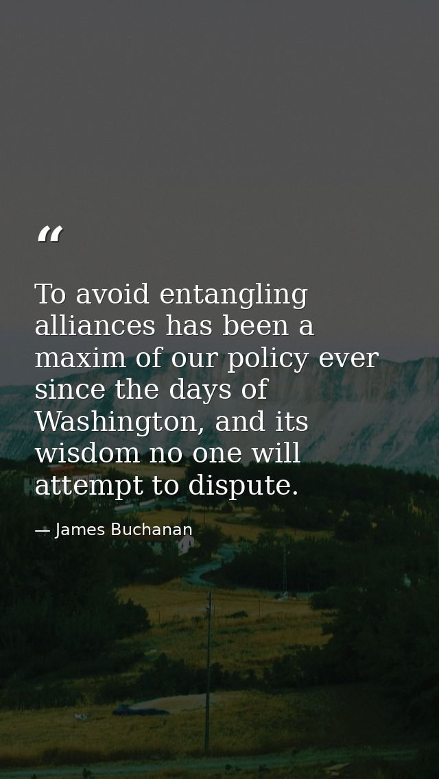 To avoid entangling alliances has been a maxim of our policy ever since the days of Washington, and its wisdom no one wi — James Buchanan
