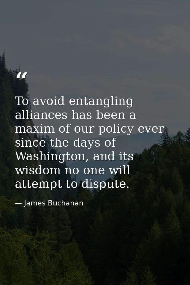 To avoid entangling alliances has been a maxim of our policy ever since the days of Washington, and its wisdom no one wi — James Buchanan