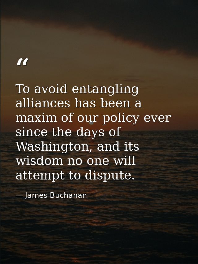 To avoid entangling alliances has been a maxim of our policy ever since the days of Washington, and its wisdom no one wi — James Buchanan