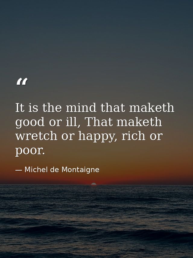 It is the mind that maketh good or ill, That maketh wretch or happy, rich or poor. — Michel de Montaigne