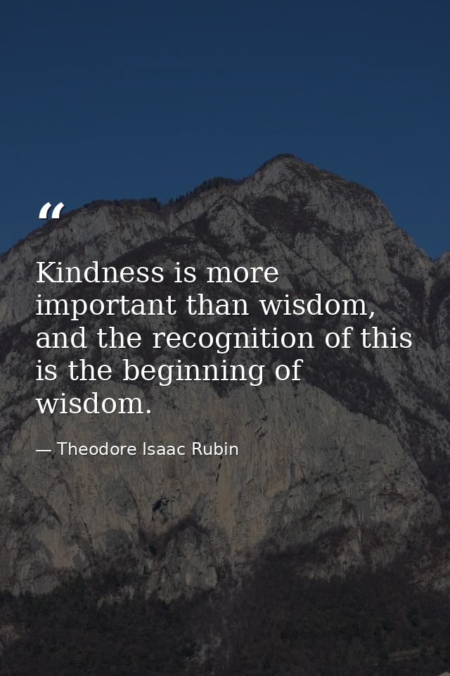 Kindness is more important than wisdom, and the recognition of this is the beginning of wisdom. — Theodore Isaac Rubin