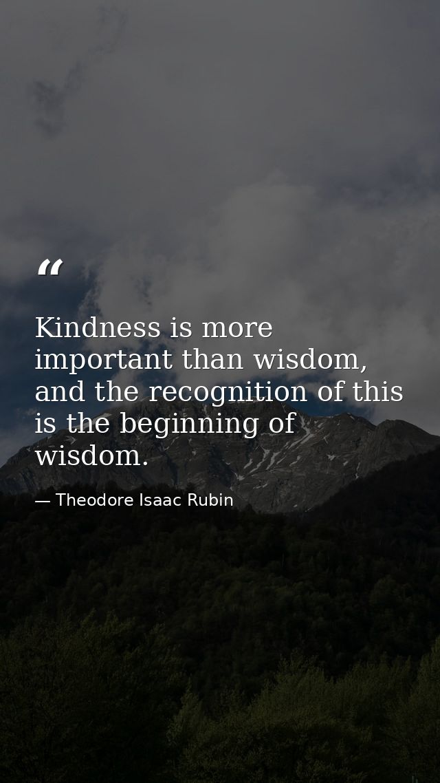Kindness is more important than wisdom, and the recognition of this is the beginning of wisdom. — Theodore Isaac Rubin