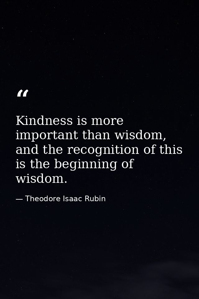 Kindness is more important than wisdom, and the recognition of this is the beginning of wisdom. — Theodore Isaac Rubin