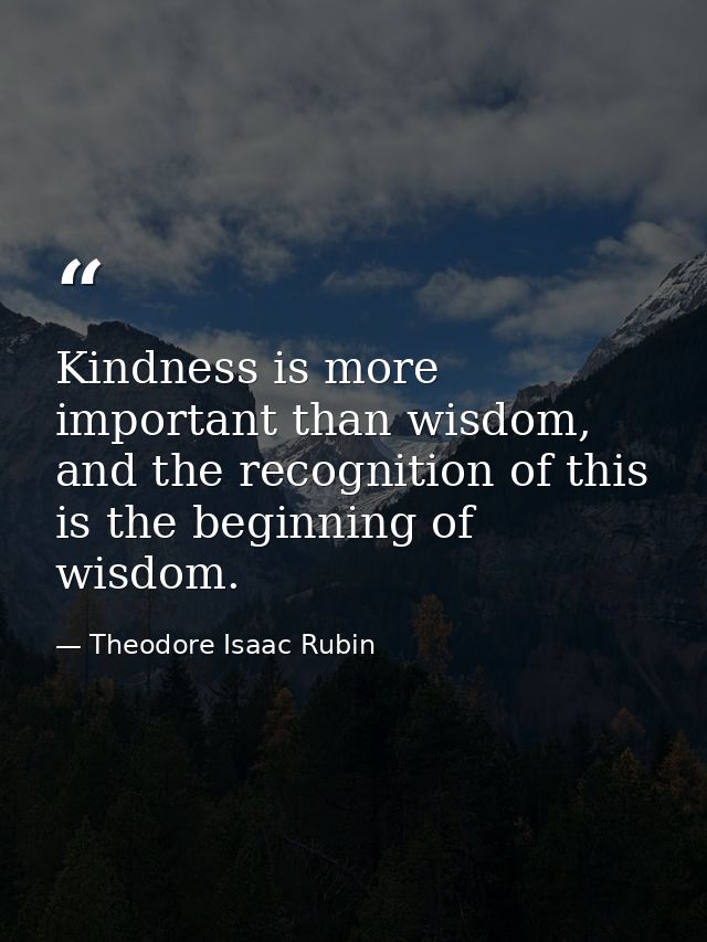 Kindness is more important than wisdom, and the recognition of this is the beginning of wisdom. — Theodore Isaac Rubin