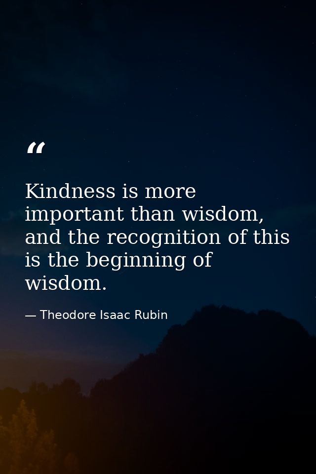 Kindness is more important than wisdom, and the recognition of this is the beginning of wisdom. — Theodore Isaac Rubin