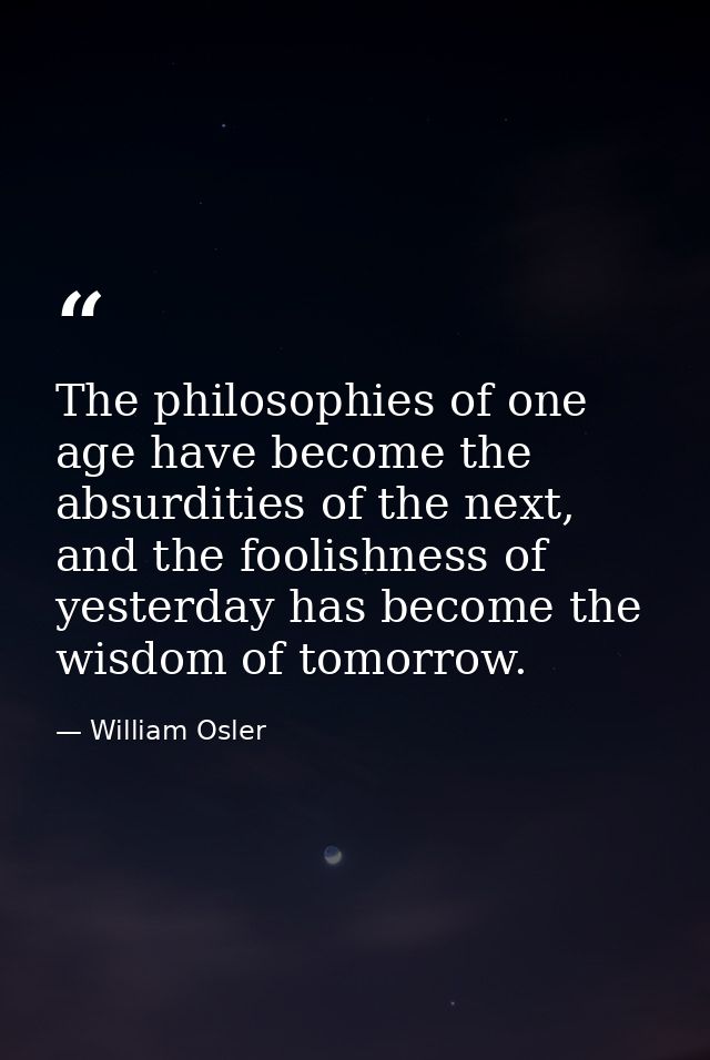 The philosophies of one age have become the absurdities of the next, and the foolishness of yesterday has become the wis — William Osler