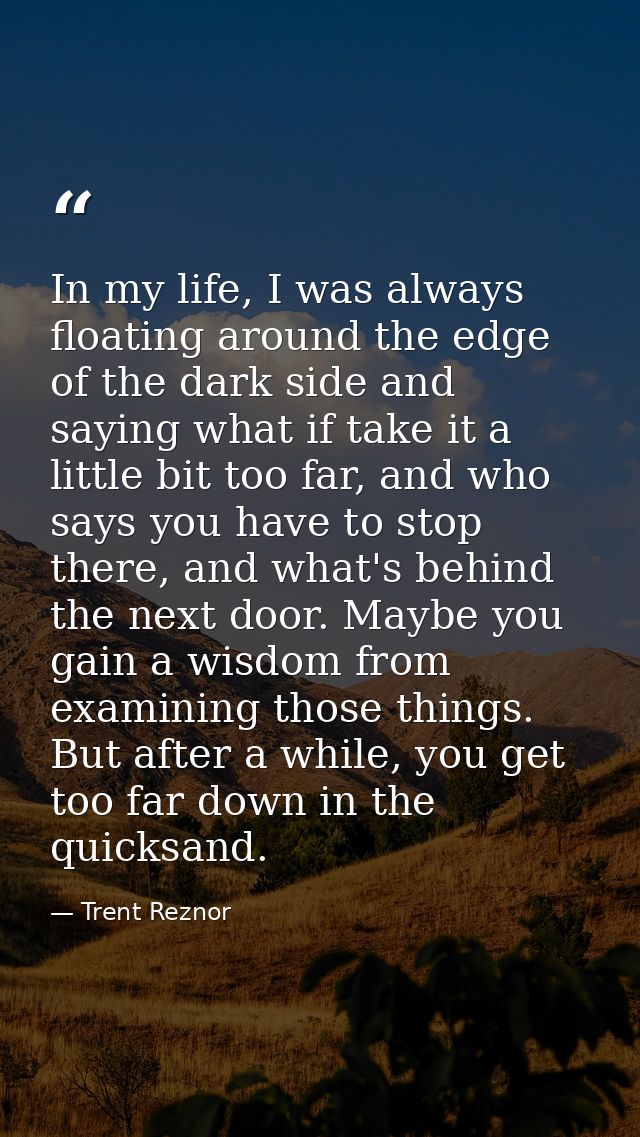 In my life, I was always floating around the edge of the dark side and saying what if take it a little bit too far, and  — Trent Reznor