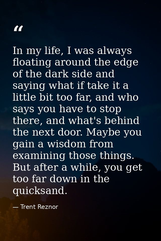 In my life, I was always floating around the edge of the dark side and saying what if take it a little bit too far, and  — Trent Reznor