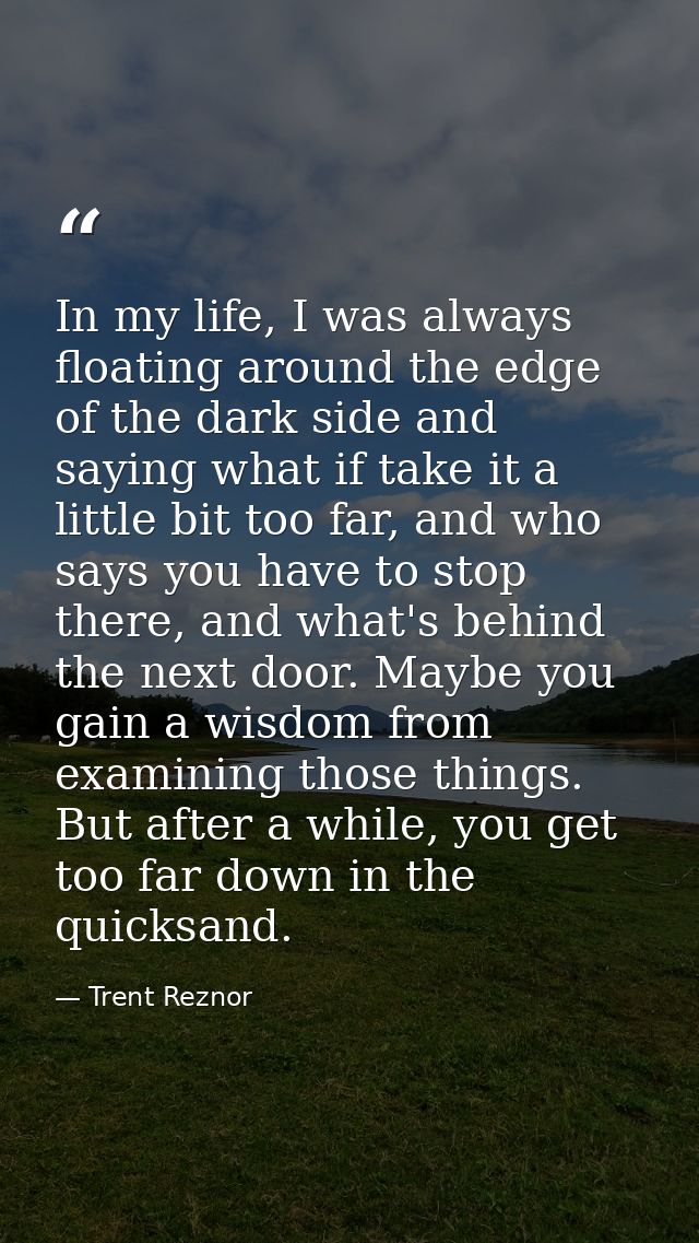 In my life, I was always floating around the edge of the dark side and saying what if take it a little bit too far, and  — Trent Reznor
