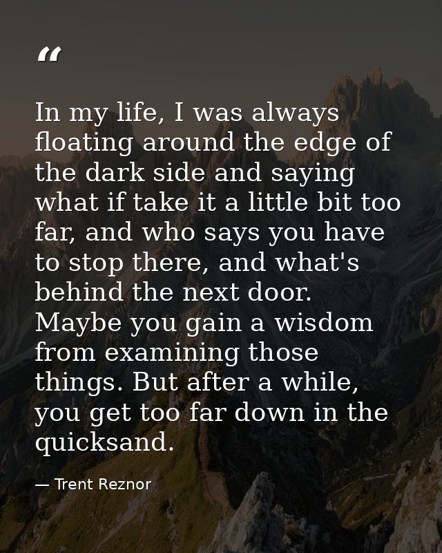 In my life, I was always floating around the edge of the dark side and saying what if take it a little bit too far, and  — Trent Reznor
