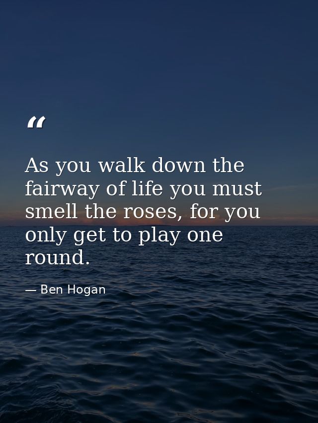 As you walk down the fairway of life you must smell the roses, for you only get to play one round. — Ben Hogan