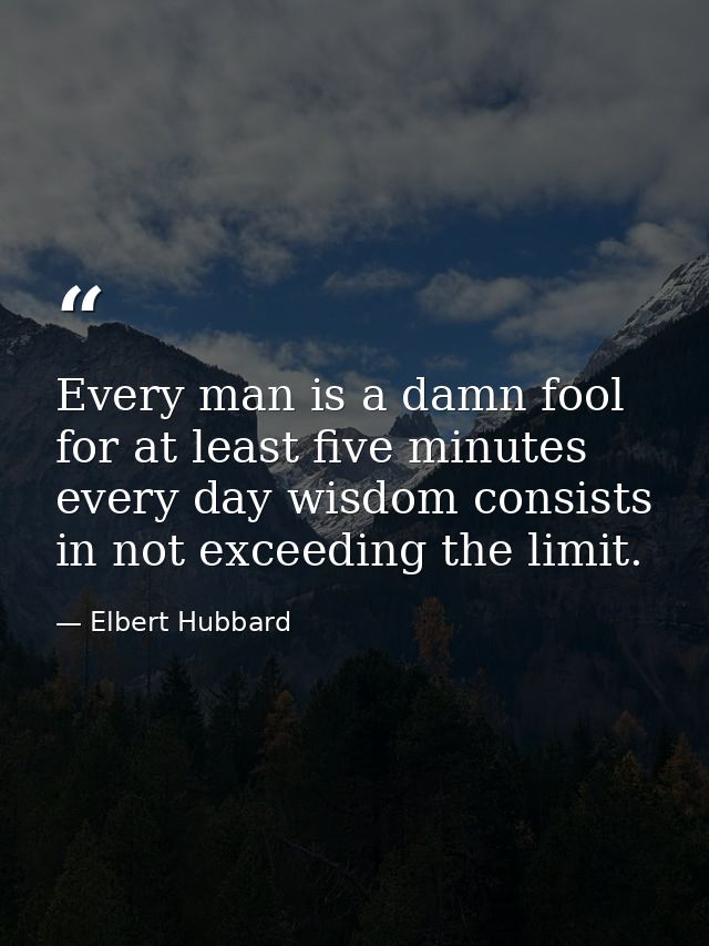 Every man is a damn fool for at least five minutes every day wisdom consists in not exceeding the limit. — Elbert Hubbard