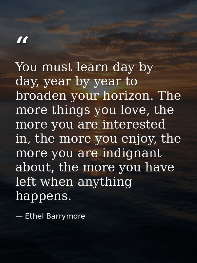 You must learn day by day, year by year to broaden your horizon. The more things you love, the more you are interested i — Ethel Barrymore
