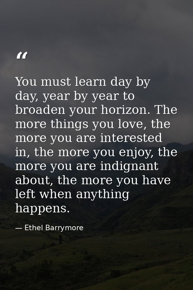 You must learn day by day, year by year to broaden your horizon. The more things you love, the more you are interested i — Ethel Barrymore